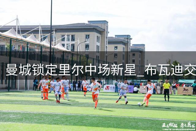 曼城锁定里尔中场新星 布瓦迪交易提速背后暗藏中场洗牌玄机